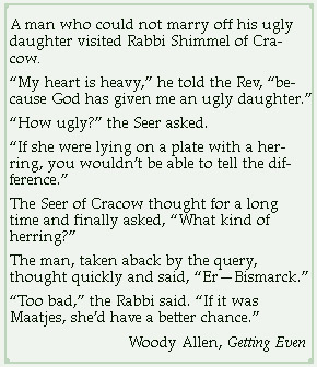 A man who could not marry off his ugly daughter visited Rabbi Shimmel of Cracow. “My heart is heavy,” he told the Rev, “because God has given me an ugly daughter.”
“How ugly?” the Seer asked.
“If she were lying on a plate with a herring, you wouldn't be able to tell the difference.”
The Seer of Cracow thought for a long time and finally asked, “What kind of herring?”
The man, taken aback by the query, thought quickly and said, “Er--Bismarck.”
“Too bad,” the Rabbi said. “If it was Maatjes, she'd have a better chance.”
Woody Allen, Getting Even
