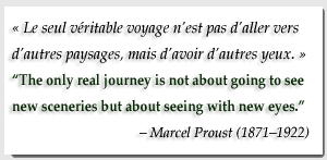 Le seul véritable voyage n'est pas d'aller vers d'autres paysages, mais d'avoir d'autres yeux. (The only real journey is not about going to see new sceneries but about seeing with new eyes.) - Marcel Proust (1871-1922)