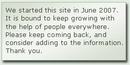 We started this site in June 2007. It is bound to keep growing with the help of people everywhere. Please keep coming back, and consider adding to the information. Thank you.