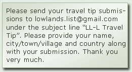 Please send your travel tip submissions to lowlands.list @ gmail.com under the subject line “LL-L Travel Tip”. Please provide your name, city/town/village and country along with your submission. Thank you very much.